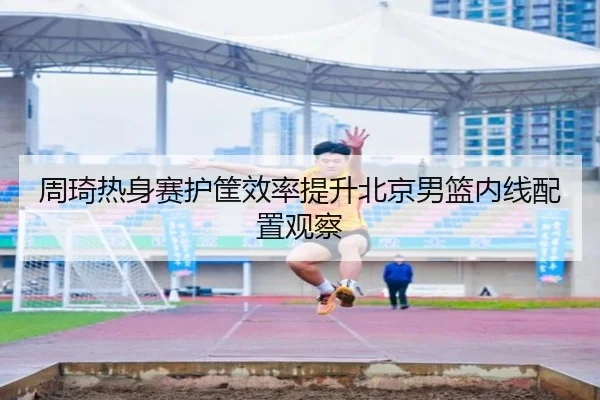 周琦热身赛护筐效率提升北京男篮内线配置观察